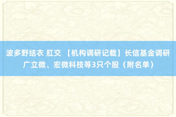 波多野结衣 肛交 【机构调研记载】长信基金调研广立微、宏微科技等3只个股（附名单）