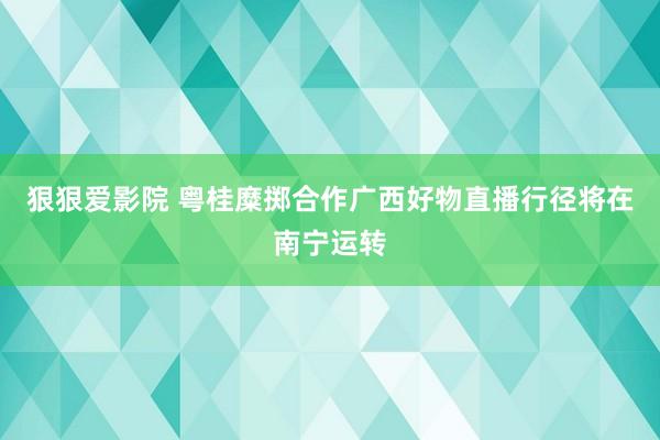 狠狠爱影院 粤桂糜掷合作广西好物直播行径将在南宁运转