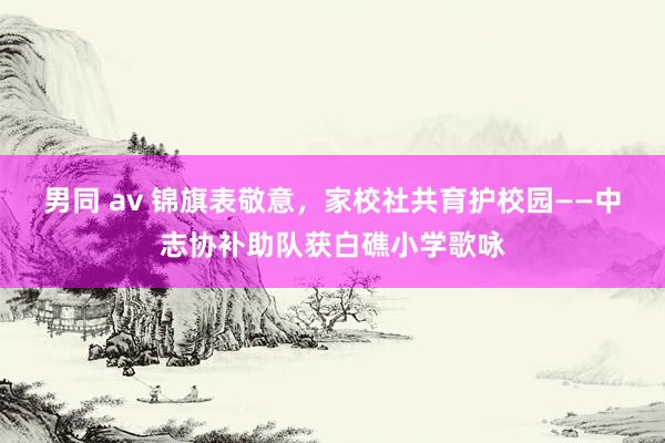 男同 av 锦旗表敬意，家校社共育护校园——中志协补助队获白礁小学歌咏