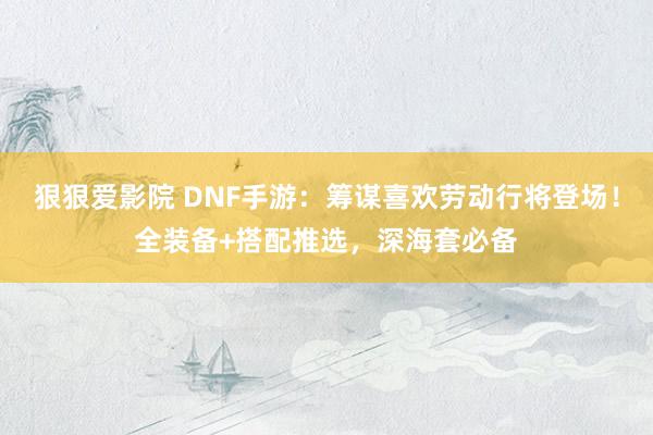 狠狠爱影院 DNF手游：筹谋喜欢劳动行将登场！全装备+搭配推选，深海套必备