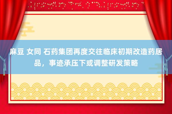 麻豆 女同 石药集团再度交往临床初期改造药居品，事迹承压下或调整研发策略