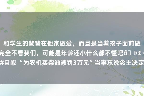 和学生的爸爸在他家做爱，而且是当着孩子面前做爱，太刺激了，孩子完全不看我们，可能是年龄还小什么都不懂吧🤣 #同城 #文爱 #自慰 “为农机买柴油被罚3万元”当事东说念主决定申报，讼师：处罚正当但不太合根由