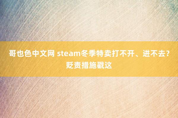 哥也色中文网 steam冬季特卖打不开、进不去？贬责措施戳这