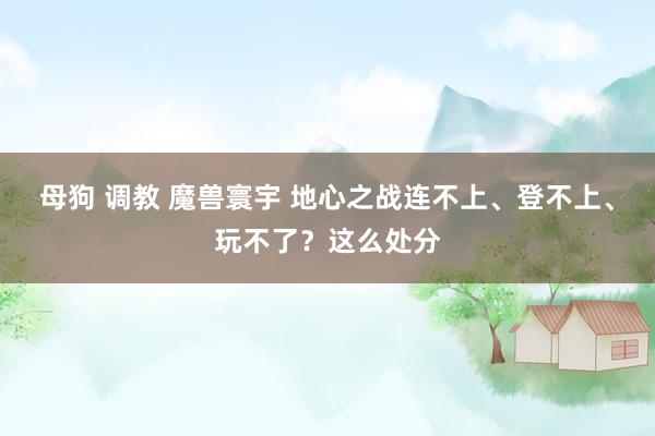 母狗 调教 魔兽寰宇 地心之战连不上、登不上、玩不了？这么处分