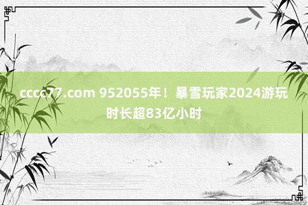 cccc77.com 952055年！暴雪玩家2024游玩时长超83亿小时