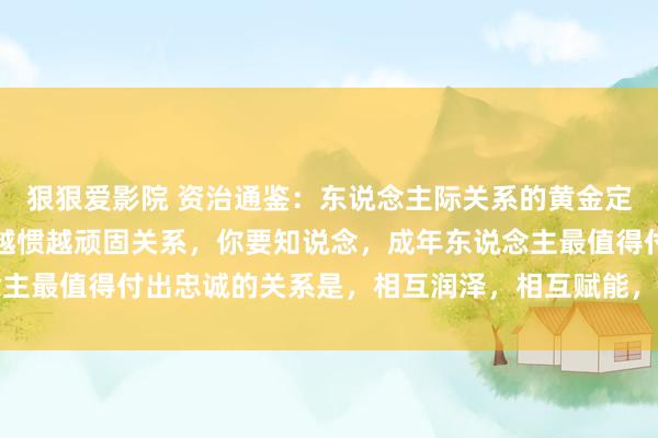 狠狠爱影院 资治通鉴：东说念主际关系的黄金定律，东说念主不可惯，越惯越顽固关系，你要知说念，成年东说念主最值得付出忠诚的关系是，相互润泽，相互赋能，互为贵东说念主