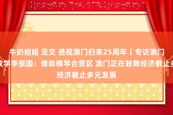 牛奶姐姐 足交 透视澳门归来25周年丨专访澳门大学副教学李振国：借助横琴合营区 澳门正在鼓舞经济截止多元发展