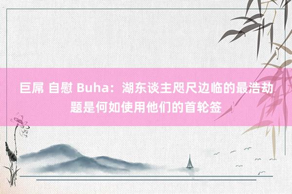 巨屌 自慰 Buha：湖东谈主咫尺边临的最浩劫题是何如使用他们的首轮签