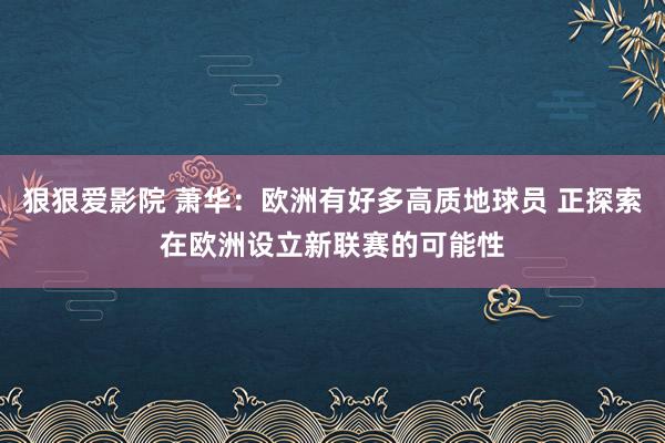 狠狠爱影院 萧华：欧洲有好多高质地球员 正探索在欧洲设立新联赛的可能性