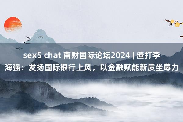 sex5 chat 南财国际论坛2024 | 渣打李海强：发扬国际银行上风，以金融赋能新质坐蓐力