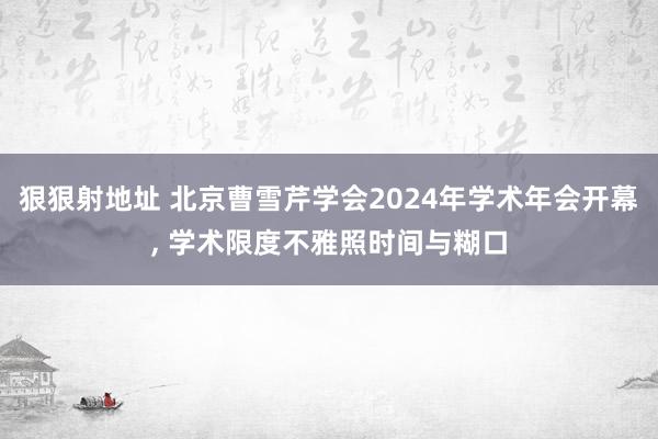 狠狠射地址 北京曹雪芹学会2024年学术年会开幕， 学术限度不雅照时间与糊口