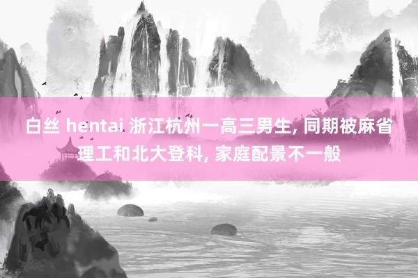 白丝 hentai 浙江杭州一高三男生， 同期被麻省理工和北大登科， 家庭配景不一般