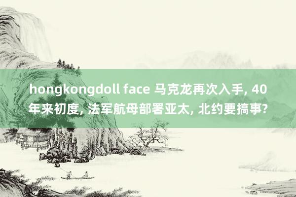 hongkongdoll face 马克龙再次入手， 40年来初度， 法军航母部署亚太， 北约要搞事?