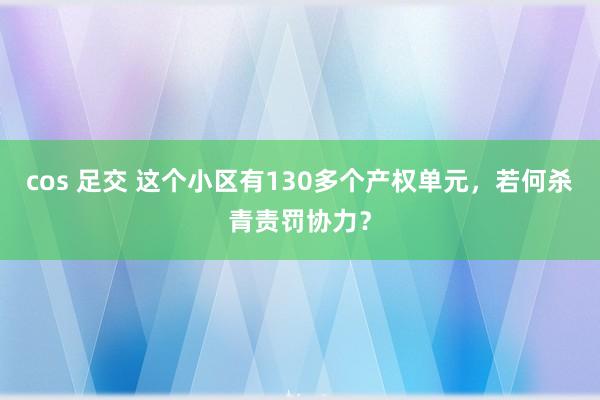 cos 足交 这个小区有130多个产权单元，若何杀青责罚协力？