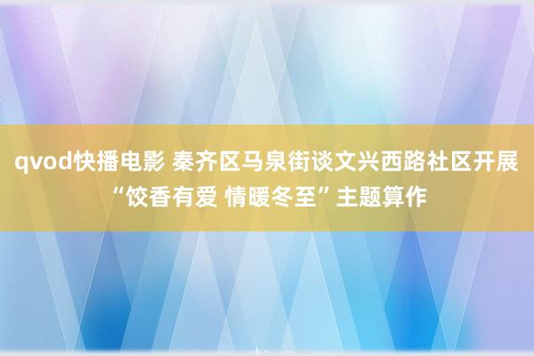 qvod快播电影 秦齐区马泉街谈文兴西路社区开展“饺香有爱 情暖冬至”主题算作