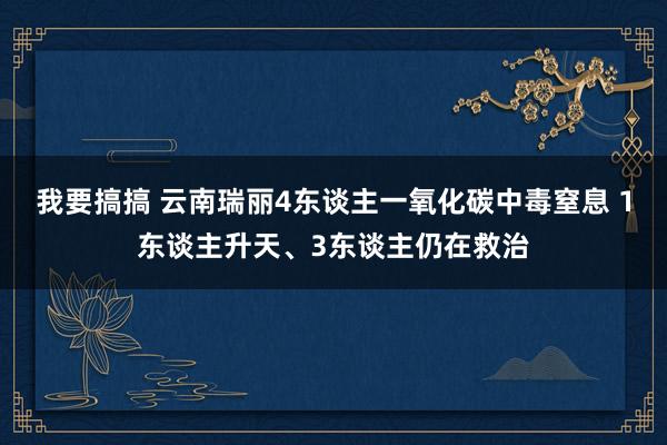 我要搞搞 云南瑞丽4东谈主一氧化碳中毒窒息 1东谈主升天、3东谈主仍在救治