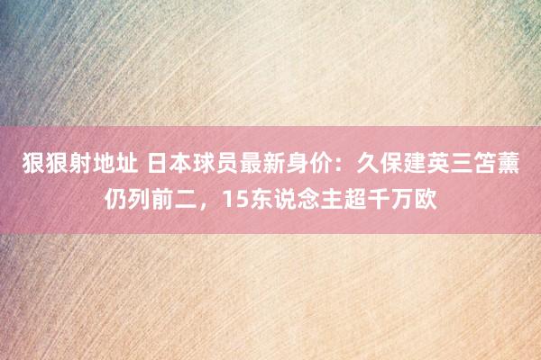 狠狠射地址 日本球员最新身价：久保建英三笘薰仍列前二，15东说念主超千万欧