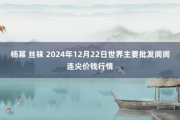 杨幂 丝袜 2024年12月22日世界主要批发阛阓连尖价钱行情