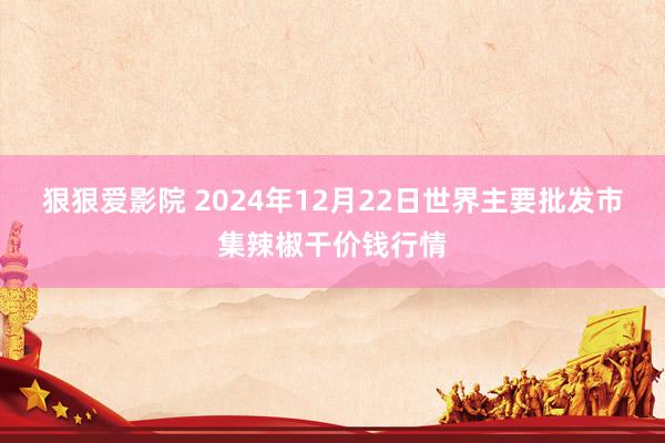 狠狠爱影院 2024年12月22日世界主要批发市集辣椒干价钱行情