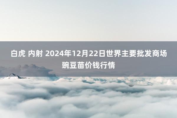 白虎 内射 2024年12月22日世界主要批发商场豌豆苗价钱行情