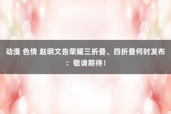 动漫 色情 赵明文告荣耀三折叠、四折叠何时发布：敬请期待！