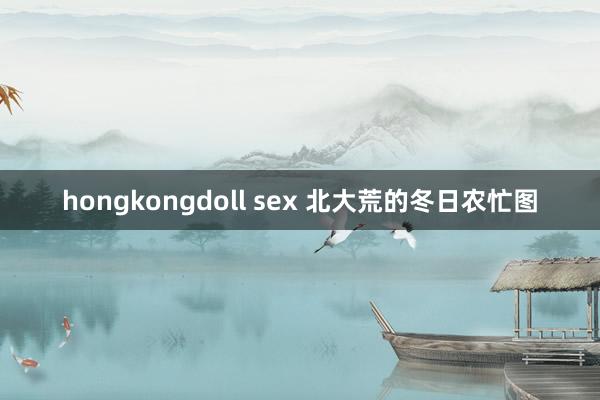 hongkongdoll sex 北大荒的冬日农忙图