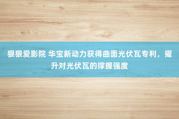 狠狠爱影院 华宝新动力获得曲面光伏瓦专利，擢升对光伏瓦的撑握强度