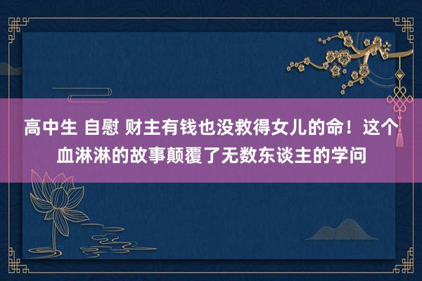 高中生 自慰 财主有钱也没救得女儿的命！这个血淋淋的故事颠覆了无数东谈主的学问