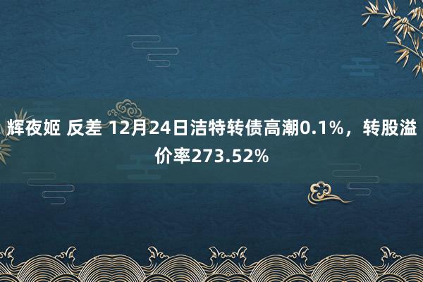 辉夜姬 反差 12月24日洁特转债高潮0.1%，转股溢价率273.52%