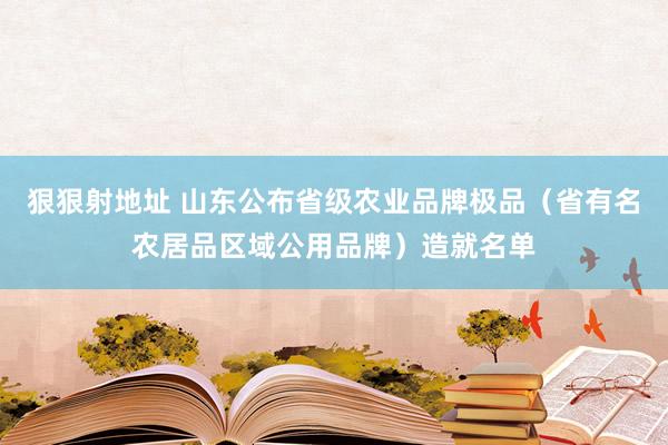 狠狠射地址 山东公布省级农业品牌极品（省有名农居品区域公用品牌）造就名单