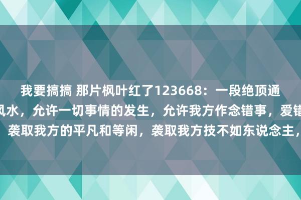 我要搞搞 那片枫叶红了123668：一段绝顶通透的话：“心态是最佳的风水，允许一切事情的发生，允许我方作念错事，爱错东说念主，走错路，袭取我方的平凡和等闲，袭取我方技不如东说念主，袭取我方徐徐变老，芳华不再。不要发怵失...