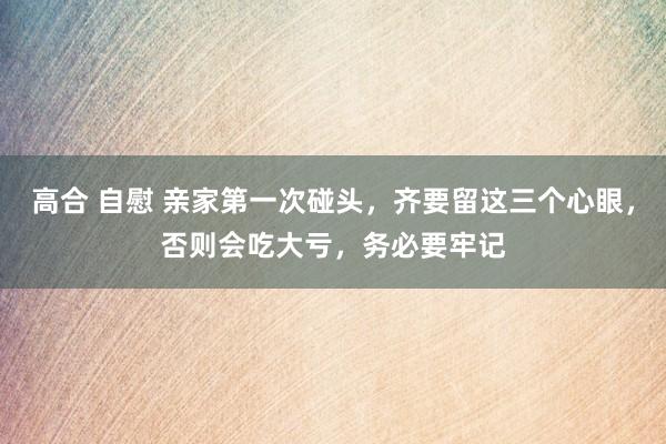 高合 自慰 亲家第一次碰头，齐要留这三个心眼，否则会吃大亏，务必要牢记