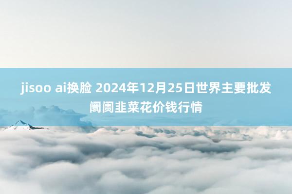 jisoo ai换脸 2024年12月25日世界主要批发阛阓韭菜花价钱行情