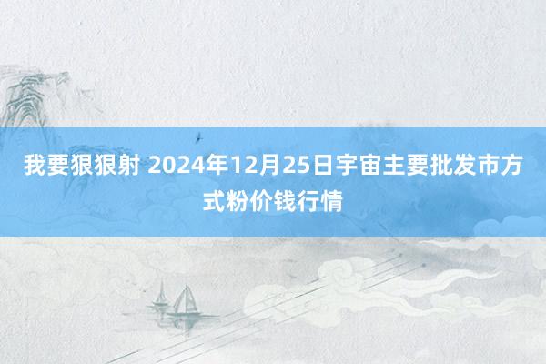 我要狠狠射 2024年12月25日宇宙主要批发市方式粉价钱行情