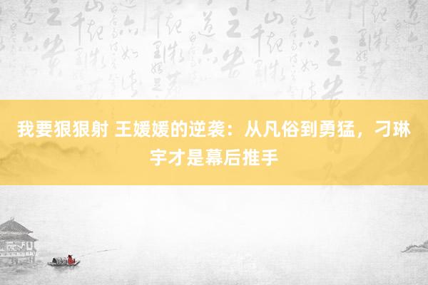 我要狠狠射 王媛媛的逆袭：从凡俗到勇猛，刁琳宇才是幕后推手