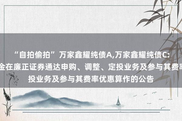 “自拍偷拍” 万家鑫耀纯债A，万家鑫耀纯债C: 对于旗下部分基金在廉正证券通达申购、调整、定投业务及参与其费率优惠算作的公告