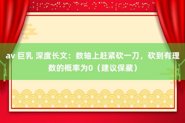 av 巨乳 深度长文：数轴上赶紧砍一刀，砍到有理数的概率为0（建议保藏）