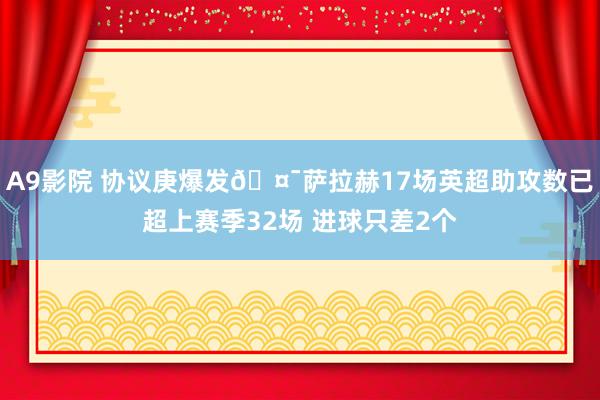 A9影院 协议庚爆发🤯萨拉赫17场英超助攻数已超上赛季32场 进球只差2个