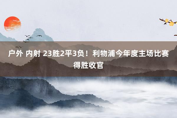 户外 内射 23胜2平3负！利物浦今年度主场比赛得胜收官