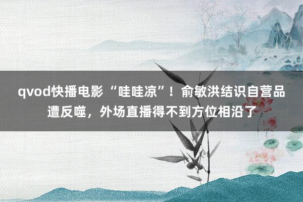 qvod快播电影 “哇哇凉”！俞敏洪结识自营品遭反噬，外场直播得不到方位相沿了