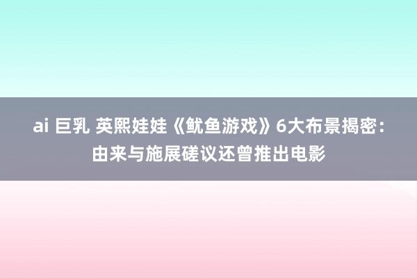 ai 巨乳 英熙娃娃《鱿鱼游戏》6大布景揭密：由来与施展磋议还曾推出电影