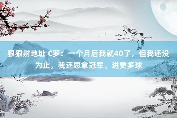 狠狠射地址 C罗：一个月后我就40了，但我还没为止，我还思拿冠军、进更多球