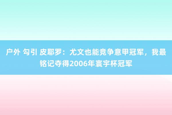 户外 勾引 皮耶罗：尤文也能竞争意甲冠军，我最铭记夺得2006年寰宇杯冠军