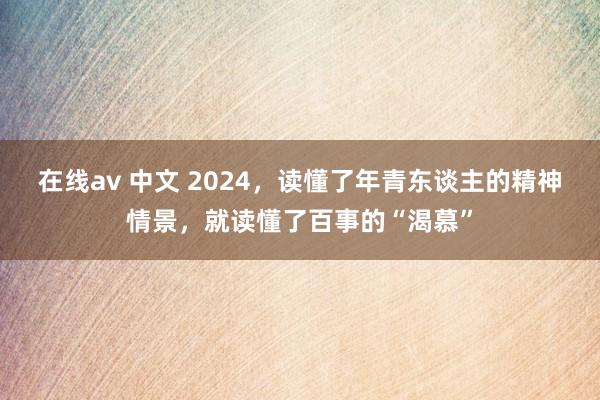 在线av 中文 2024，读懂了年青东谈主的精神情景，就读懂了百事的“渴慕”