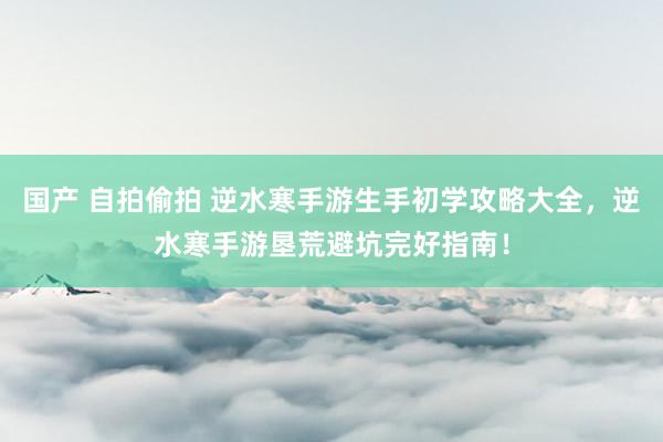 国产 自拍偷拍 逆水寒手游生手初学攻略大全，逆水寒手游垦荒避坑完好指南！