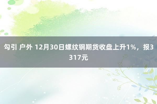 勾引 户外 12月30日螺纹钢期货收盘上升1%，报3317元