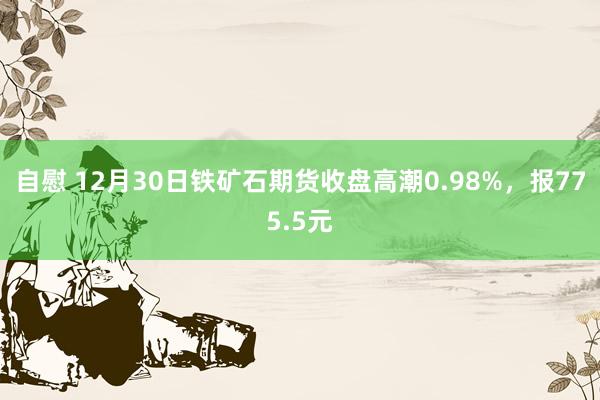 自慰 12月30日铁矿石期货收盘高潮0.98%，报775.5元