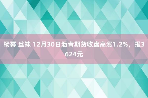 杨幂 丝袜 12月30日沥青期货收盘高涨1.2%，报3624元