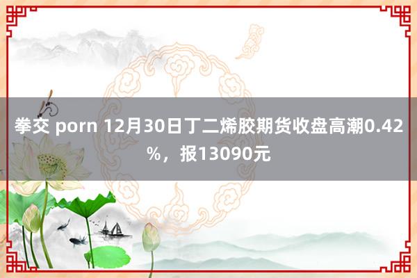 拳交 porn 12月30日丁二烯胶期货收盘高潮0.42%，报13090元