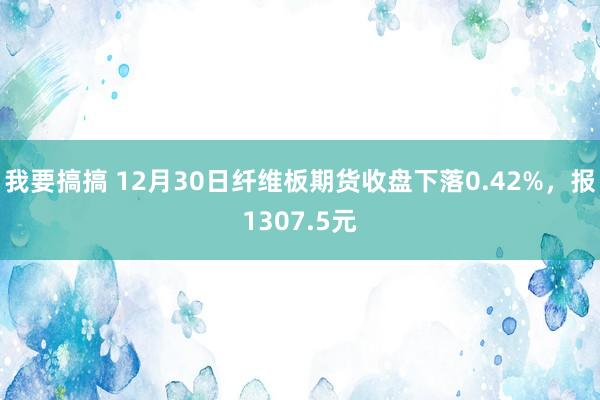 我要搞搞 12月30日纤维板期货收盘下落0.42%，报1307.5元